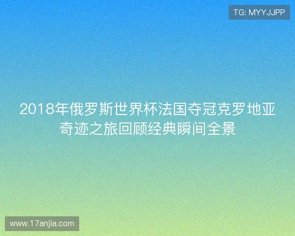 2018年俄罗斯世界杯法国夺冠克罗地亚奇迹之旅回顾经典瞬间全景